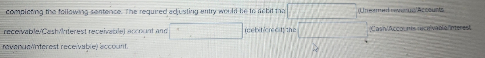 completing the following sentence. The required adjusting entry would be to debit the  □ /□   (Unearned revenue/Accounts 
receivable/Cash/Interest receivable) account and (debit/credit) the (Cash/Accounts receivable/Interest 
revenue/Interest receivable) account.