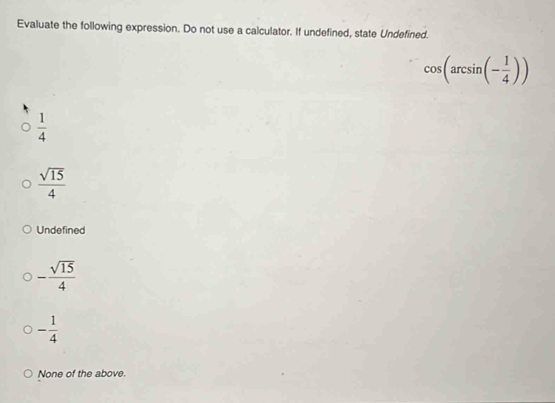 Evaluate the following expression. Do not use a calculator. If undefined, state Undefined.
cos (arcsin (- 1/4 ))
 1/4 
 sqrt(15)/4 
Undefined
- sqrt(15)/4 
- 1/4 
None of the above.