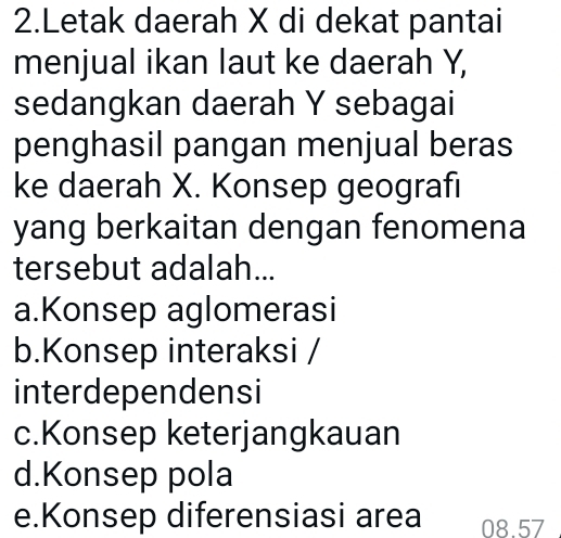 Letak daerah X di dekat pantai
menjual ikan laut ke daerah Y,
sedangkan daerah Y sebagai
penghasil pangan menjual beras
ke daerah X. Konsep geografı
yang berkaitan dengan fenomena
tersebut adalah...
a.Konsep aglomerasi
b.Konsep interaksi /
interdependensi
c.Konsep keterjangkauan
d.Konsep pola
e.Konsep diferensiasi area 08.57