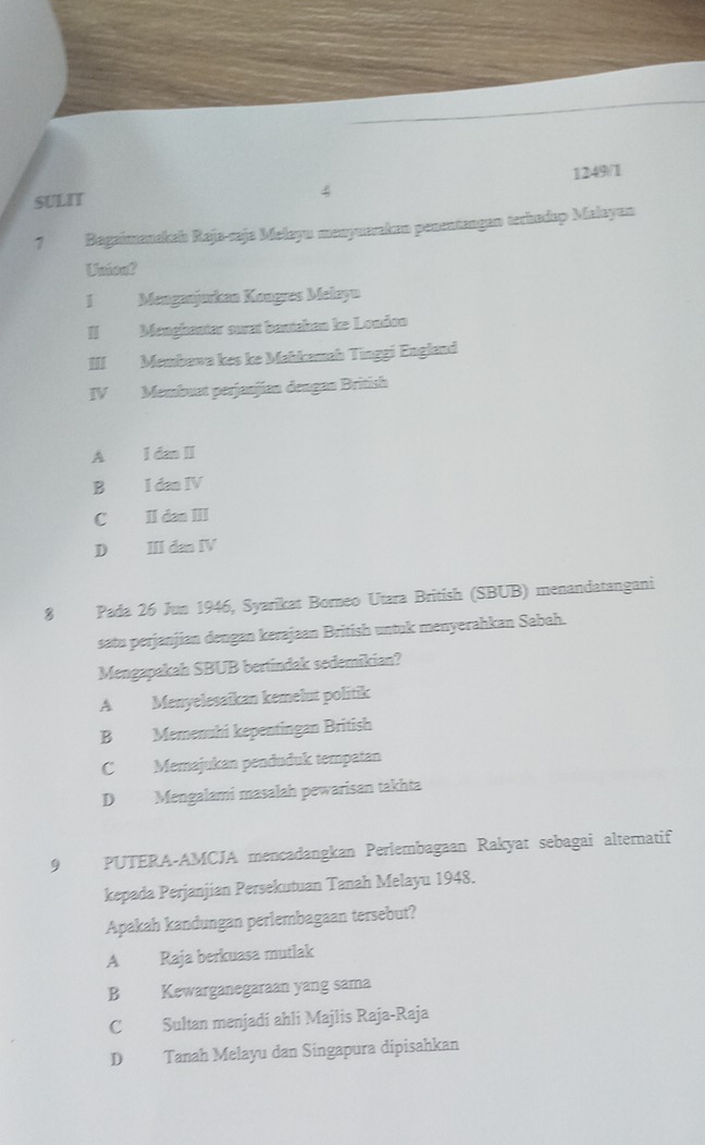 SULIT 1249/1
4
7 Bagaimanakah Raja-zaja Mełayu manyueraken penentangan terhadap Malayun
Uniont
IMenganjurkan Kongres Melayn
I Menghautar ouat banehan ke London
III Membawa kes ke Mahkamah Tinggi England
IV Membuat perjanjían dengan British
A I dan II
B I dan IV
C II dan III
D ⅢI dan IV
8 Pada 26 Jun 1946, Syarikat Borneo Utara British (SBUB) menandatangani
satu perjanjian dengan kerajaan British untuk menyerahkan Sabah.
Mengapakah SBUB bertindak sedemikian?
A Menyelesaïkan kemelut politik
B Memenuhi kepentingan British
C Memajukan penduduk tempatan
D Mengalami masalah pewarisan takhta
9 PUTERA-AMCJA mencadangkan Perlembagaan Rakyat sebagai alternatif
kepada Perjanjian Persekutuan Tanah Melayu 1948.
Apakah kandungan perlembagaan tersebut?
A Raja berkuasa mutlak
B Kewarganegaraan yang sama
C Sultan menjadí ahli Majlis Raja-Raja
D Tanah Melayu dan Singapura dipisahkan