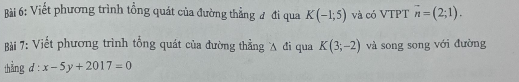 Viết phương trình tổng quát của đường thẳng đ đi qua K(-1;5) và có VTPT vector n=(2;1). 
Bài 7: Viết phương trình tổng quát của đường thẳng Δ đi qua K(3;-2) và song song với đường 
thắng d : x-5y+2017=0