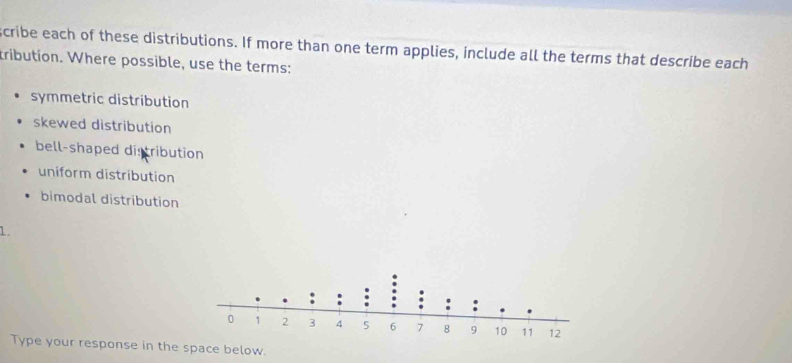 scribe each of these distributions. If more than one term applies, include all the terms that describe each
tribution. Where possible, use the terms:
symmetric distribution
skewed distribution
bell-shaped distribution
uniform distribution
bimodal distribution
1
Type your response in the space below.