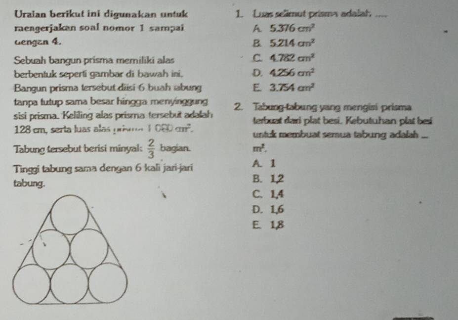 Uraian berikut ini digunakan untuk 1. Luas selimut prisma adalah_
mengerjakan soal nomor 1 sampai A 5.376cm^2
dengan 4. B. 5.214cm^2
Sebuah bangun prisma memiliki alas
C. 4.782cm^2
berbentuk seperti gambar di bawah ini, D. 4.256cm^2
Bangun prisma tersebut diisi 6 buah abung E 3.754cm^2
tanpa tutup sama besar hingga menyinggung 2. Tabung tabung yang mengisi prisma
sisi prisma. Keliling alas prisma tersebut adalah terbuat dari plat besi. Kebutuhan plat besi
128 cm, serta luas alas priso 1080cm^2. untuk membuat semua tabung adalah ...
Tabung sersebut berisi minyal:  2/3  bagian. m^2. 
Tinggi tabung sama dengan 6 kali jari-jari
A. 1
tabung.
B. 1, 2
C. 1, 4
D. 1, 6
E. 1, 8