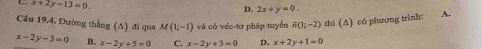 x+2y-13=0.
D. 2x+y=0. 
Cầu 19.4. Đường thẳng (Δ) đi qua M(1;-1) và có véc-tơ pháp tuyển overline n(1;-2) thì (∆) có phương trình: A.
x-2y-3=0 B. x-2y+5=0 C. x-2y+3=0 D. x+2y+1=0