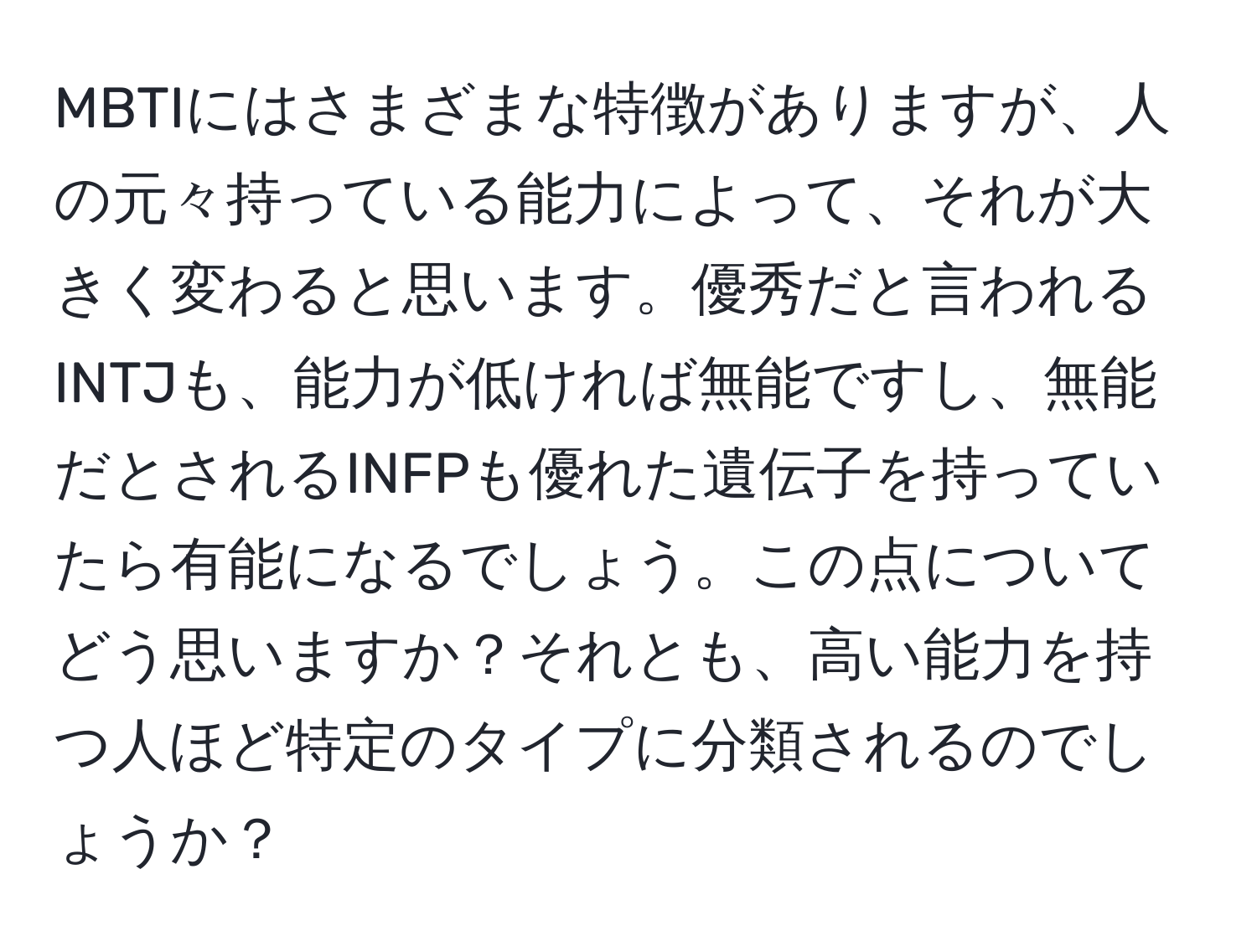 MBTIにはさまざまな特徴がありますが、人の元々持っている能力によって、それが大きく変わると思います。優秀だと言われるINTJも、能力が低ければ無能ですし、無能だとされるINFPも優れた遺伝子を持っていたら有能になるでしょう。この点についてどう思いますか？それとも、高い能力を持つ人ほど特定のタイプに分類されるのでしょうか？