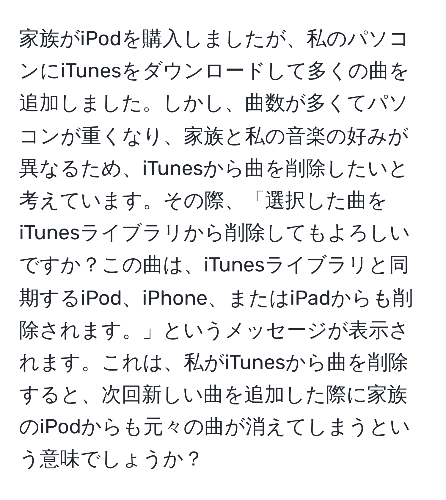 家族がiPodを購入しましたが、私のパソコンにiTunesをダウンロードして多くの曲を追加しました。しかし、曲数が多くてパソコンが重くなり、家族と私の音楽の好みが異なるため、iTunesから曲を削除したいと考えています。その際、「選択した曲をiTunesライブラリから削除してもよろしいですか？この曲は、iTunesライブラリと同期するiPod、iPhone、またはiPadからも削除されます。」というメッセージが表示されます。これは、私がiTunesから曲を削除すると、次回新しい曲を追加した際に家族のiPodからも元々の曲が消えてしまうという意味でしょうか？