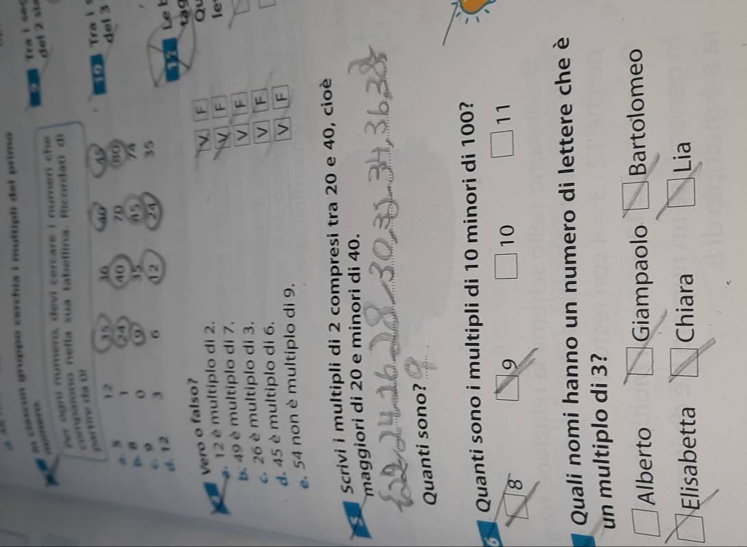 Trai ses
?? In clascun gruppo cerchia i multipli del primo
del 2 sia
ogni numero, devi cercare i numeri che 
partire da O1 compaiono nella sua tabellina. Iicordati di
a. 5 12 35 36 40 45 Trais
1 24 40 70 80 del 3
D. B o 9
c. 9 35 45 74
d. 12 3 6 12 24 35
Le b
Vero o falso?
F
. 12 è multiplo di 2. t à 9
le
b. 49 è multiplo di 7. Qu
e 26 è multiplo di 3.
√ F
d. 45 è multiplo di 6.
V F
e. 54 non è multiplo di 9.
V F
Scrivi i multipli di 2 compresi tra 20 e 40, cioè
maggiori di 20 e minori di 40.
Quanti sono?
5 Quanti sono i multipli di 10 minori di 100?
11
8
9
10
Quali nomi hanno un numero di lettere che è
un multiplo di 3?
Alberto Giampaolo Bartolomeo
Elisabetta Chiara Lia