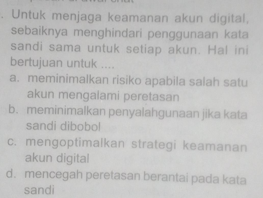 Untuk menjaga keamanan akun digital,
sebaiknya menghindari penggunaan kata
sandi sama untuk setiap akun. Hal ini
bertujuan untuk ....
a. meminimalkan risiko apabila salah satu
akun mengalami peretasan
b. meminimalkan penyalahgunaan jika kata
sandi dibobol
c. mengoptimalkan strategi keamanan
akun digital
d. mencegah peretasan berantai pada kata
sandi