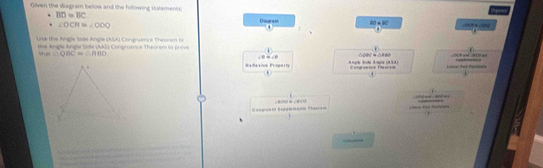 Given the diagram below and the following statements:
overline BD≌ overline BC
(Ngàn 
Diagram
∠ OCR≌ ∠ ODQ
BD≌ BC
Use the Angle Side Angle (ASA) Congruence Theorem or 
te Angle Angle Side (AAS Congruence Theorem to prove 
U △ QBC≌ △ RBD ∠B m∠0 B C = △ R B C ∠ OC a ∠ CD a ar 
Refexive Property Angle Stde Angle (ASA) Congruence Theurem 
Lineal Paú Puensi 
.
∠BDO=∠BCO e o 
Congruent Supplements Thearem Lat Pao ionciste 
C0 21