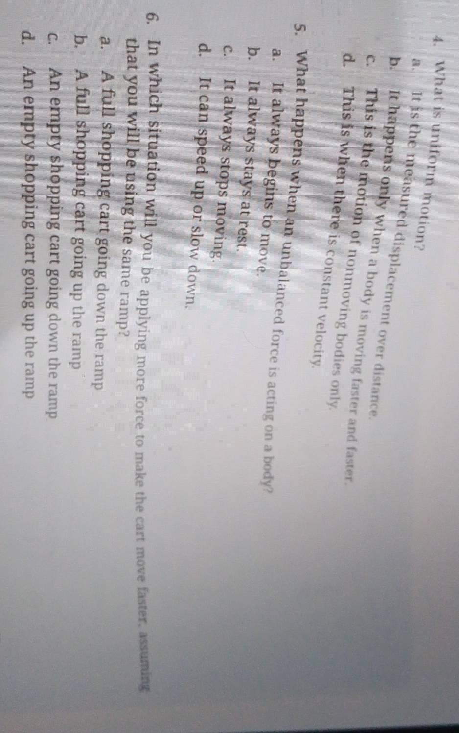 What is uniform motion?
a. It is the measured displacement over distance.
b. It happens only when a body is moving faster and faster.
c. This is the motion of nonmoving bodies only
d. This is when there is constant velocity.
5. What happens when an unbalanced force is acting on a body?
a. It always begins to move.
b. It always stays at rest.
c. It always stops moving.
d. It can speed up or slow down.
6. In which situation will you be applying more force to make the cart move faster, assuming
that you will be using the same ramp?
a. A full shopping cart going down the ramp
b. A full shopping cart going up the ramp
c. An empty shopping cart going down the ramp
d. An empty shopping cart going up the ramp
