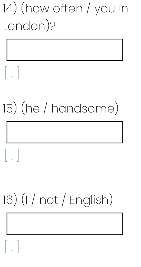 (how often / you in 
London)? 
[ . ] 
15) (he / handsome) 
[ . ] 
16) (I / not / English) 
[ . ]