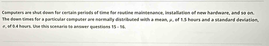 Computers are shut down for certain periods of time for routine maintenance, installation of new hardware, and so on. 
The down times for a particular computer are normally distributed with a mean, μ, of 1.5 hours and a standard deviation,
σ, of 0.4 hours. Use this scenario to answer questions 15-16.