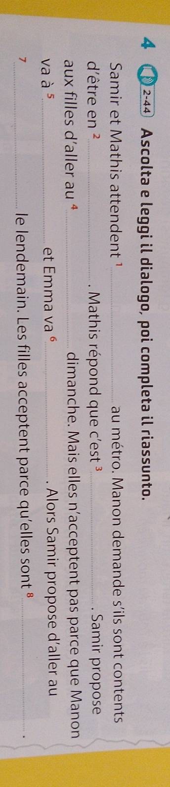 4 2-4④ Ascolta e leggi il dialogo, poi completa il riassunto. 
Samir et Mathis attendent ¹ _au métro. Manon demande s'ils sont contents 
d'être en ²_ Mathis répond que c'est ³_ . Samir propose 
aux filles d'aller au ª_ dimanche. Mais elles n’acceptent pas parce que Manon 
va à 5 _ et Emma va é_ . Alors Samir propose d'aller au 
1_ le lendemain. Les filles acceptent parce qu'elles sont «_