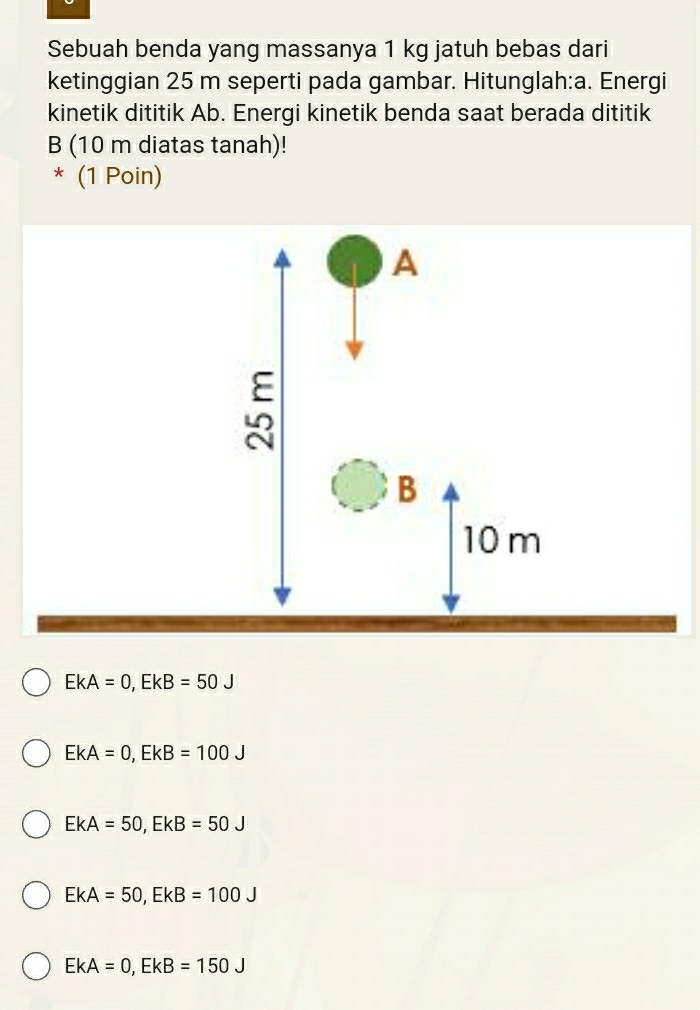 Sebuah benda yang massanya 1 kg jatuh bebas dari
ketinggian 25 m seperti pada gambar. Hitunglah:a. Energi
kinetik dititik Ab. Energi kinetik benda saat berada dititik
B (10 m diatas tanah)!
* (1 Poin)
EkA=0, EkB=50J
EkA=0, EkB=100J
EkA=50, EkB=50J
EkA=50, EkB=100J
EkA=0, EkB=150J