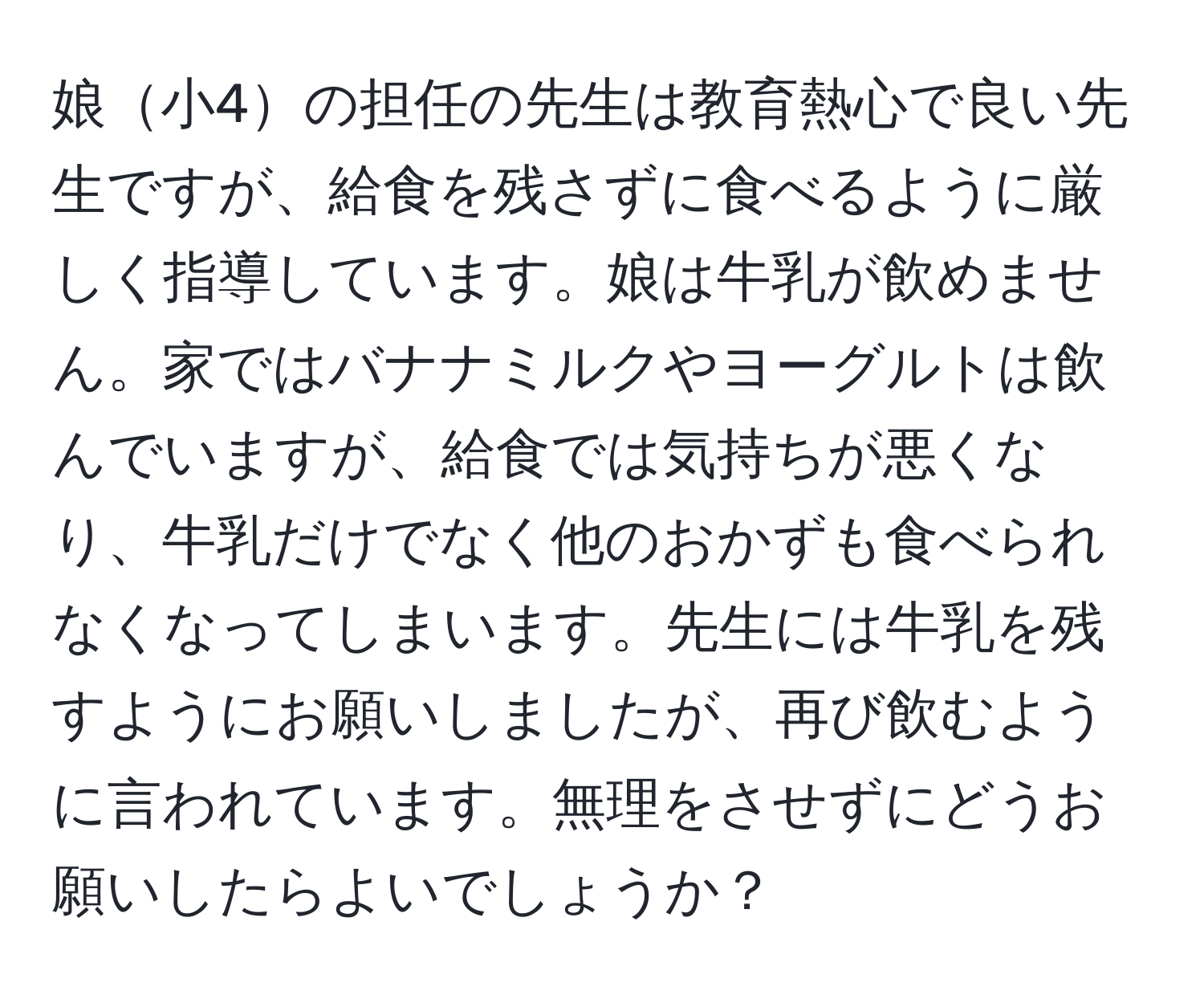 娘小4の担任の先生は教育熱心で良い先生ですが、給食を残さずに食べるように厳しく指導しています。娘は牛乳が飲めません。家ではバナナミルクやヨーグルトは飲んでいますが、給食では気持ちが悪くなり、牛乳だけでなく他のおかずも食べられなくなってしまいます。先生には牛乳を残すようにお願いしましたが、再び飲むように言われています。無理をさせずにどうお願いしたらよいでしょうか？