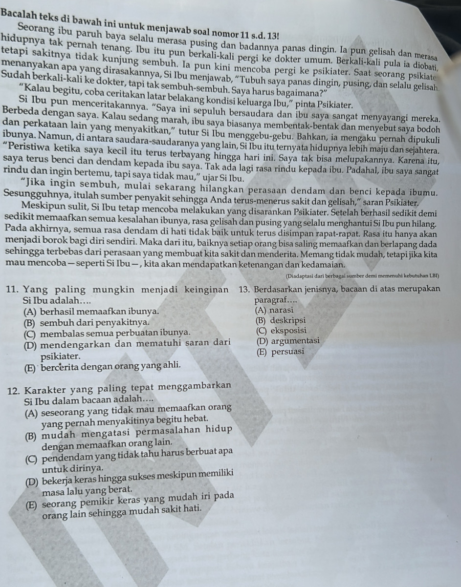 Bacalah teks di bawah ini untuk menjawab soal nomor 11 s.d. 13!
Seorang ibu paruh baya selalu merasa pusing dan badannya panas dingin. Ia pun gelisah dan merasa
hidupnya tak pernah tenang. Ibu itu pun berkali-kali pergi ke dokter umum. Berkali-kali pula ia diobati,
tetapi sakitnya tidak kunjung sembuh. Ia pun kini mencoba pergi ke psikiater. Saat seorang psikiate
menanyakan apa yang dirasakannya, Si Ibu menjawab, “Tubuh saya panas dingin, pusing, dan selalu gelisah
Sudah berkali-kali ke dokter, tapi tak sembuh-sembuh. Saya harus bagaimana?”
“Kalau begitu, coba ceritakan latar belakang kondisi keluarga Ibu,” pinta Psikiater.
Si Ibu pun menceritakannya. “Saya ini sepuluh bersaudara dan ibu saya sangat menyayangi mereka.
Berbeda dengan saya. Kalau sedang marah, ibu saya biasanya membentak-bentak dan menyebut saya bodoh
dan perkataan lain yang menyakitkan,” tutur Si Ibu menggebu-gebu. Bahkan, ia mengaku pernah dipukuli
ibunya. Namun, di antara saudara-saudaranya yang lain, Si Ibu itu ternyata hidupnya lebih maju dan sejahtera.
“Peristiwa ketika saya kecil itu terus terbayang hingga hari ini. Saya tak bisa melupakannya. Karena itu,
saya terus benci dan dendam kepada ibu saya. Tak ada lagi rasa rindu kepada ibu. Padahal, ibu saya sangat
rindu dan ingin bertemu, tapi saya tidak mau,” ujar Si Ibu.
“Jika ingin sembuh, mulai sekarang hilangkan perasaan dendam dan benci kepada ibumu.
Sesungguhnya, itulah sumber penyakit sehingga Anda terus-menerus sakit dan gelisah,” saran Psikiater.
Meskipun sulit, Si Ibu tetap mencoba melakukan yang disarankan Psikiater. Setelah berhasil sedikit demi
sedikit memaafkan semua kesalahan ibunya, rasa gelisah dan pusing yang selalu menghantui Si Ibu pun hilang.
Pada akhirnya, semua rasa dendam di hati tidak baik untuk terus disimpan rapat-rapat. Rasa itu hanya akan
menjadi borok bagi diri sendiri. Maka dari itu, baiknya setiap orang bisa saling memaafkan dan berlapang dada
sehingga terbebas dari perasaan yang membuat kita sakit dan menderita. Memang tidak mudah, tetapi jika kita
mau mencoba — seperti Si Ibu — , kita akan mendapatkan ketenangan dan kedamaian.
(Diadaptasi dari berbagai sumber demi memenuhi kebutuhan LBI)
11. Yang paling mungkin menjadi keinginan 13. Berdasarkan jenisnya, bacaan di atas merupakan
Si Ibu adalah…. paragraf….
(A) berhasil memaafkan ibunya. (A) narasi
(B) sembuh dari penyakitnya. (B) deskripsi
(C) membalas semua perbuatan ibunya. (C) eksposisi
(D) mendengarkan dan mematuhi saran dari (D) argumentasi
psikiater. (E) persuasi
(E)  bercerita dengan orang yang ahli.
12. Karakter yang paling tepat menggambarkan
Si Ibu dalam bacaan adalah…..
(A) seseorang yang tidak mau memaafkan orang
yang pernah menyakitinya begitu hebat.
(B) mudah mengatasi permasalahan hidup
dengan memaafkan orang lain.
(C) pendendam yang tidak tahu harus berbuat apa
untuk dirinya.
(D) bekerja keras hingga sukses meskipun memiliki
masa lalu yang berat.
(E) seorang pemikir keras yang mudah iri pada
orang lain sehingga mudah sakit hati.