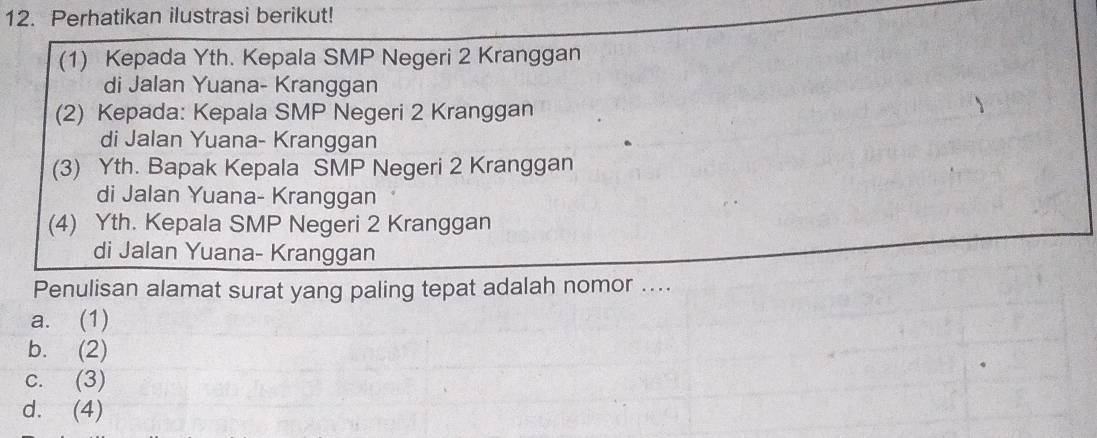 Perhatikan ilustrasi berikut!
(1) Kepada Yth. Kepala SMP Negeri 2 Kranggan
di Jalan Yuana- Kranggan
(2) Kepada: Kepala SMP Negeri 2 Kranggan
di Jalan Yuana- Kranggan
(3) Yth. Bapak Kepala SMP Negeri 2 Kranggan
di Jalan Yuana- Kranggan
(4) Yth. Kepala SMP Negeri 2 Kranggan
di Jalan Yuana- Kranggan
Penulisan alamat surat yang paling tepat adalah nomor ....
a. (1)
b. (2)
c. (3)
d. (4)