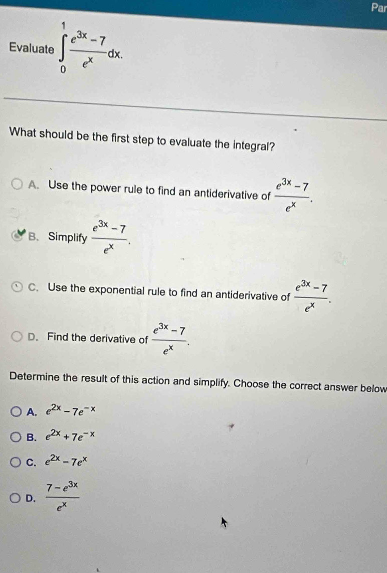 Par
Evaluate ∈tlimits _0^(1frac e^3x)-7e^xdx. 
What should be the first step to evaluate the integral?
A. Use the power rule to find an antiderivative of  (e^(3x)-7)/e^x .
B、Simplify  (e^(3x)-7)/e^x .
C. Use the exponential rule to find an antiderivative of  (e^(3x)-7)/e^x .
D. Find the derivative of  (e^(3x)-7)/e^x . 
Determine the result of this action and simplify. Choose the correct answer below
A. e^(2x)-7e^(-x)
B. e^(2x)+7e^(-x)
C. e^(2x)-7e^x
D.  (7-e^(3x))/e^x 