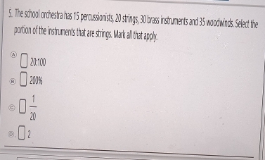 The school orchestra has 15 percussionists, 20 strings, 30 brass instruments and 35 woodwinds. Select the
portion of the instruments that are strings. Mark all that apply.
A □ 20:100
□ 200%
□  1/20 
□ 2