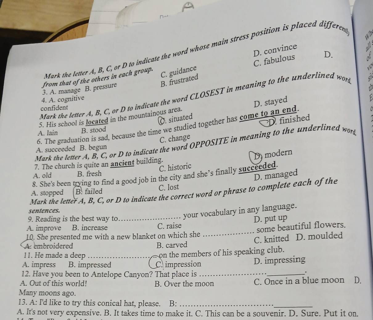 D. convince
Mark the letter A, B, C, or D to indicate the word whose main stress position is placed different
wh
C. fabulous D.
B. frustrated C. guidance
from that of the others in each group.
3. A. manage B. pressure
Mark the letter A, B, C, or D to indicate the word CLOSEST in meaning to the underlined word
4. A. cognitive
confident
D. stayed
P 
5. His school is located in the mountainous area.
C. situated
D finished
6. The graduation is sad, because the time we studied together has come to an end
A. lain B. stood
C. change
Mark the letter A, B, C, or D to indicate the word OPPOSITE in meaning to the underlined word
A. succeeded B. begun
C. historic Dy modern
7. The church is quite an ancient building.
A. old B. fresh
D. managed
8. She's been trying to find a good job in the city and she’s finally succeeded.
A. stopped B. failed C. lost
Mark the letter A, B, C, or D to indicate the correct word or phrase to complete each of the
your vocabulary in any language.
sentences.
9. Reading is the best way to_ D. put up
A. improve B. increase C. raise
10. She presented me with a new blanket on which she _some beautiful flowers.
C. knitted D. moulded
A embroidered B. carved
11. He made a deep_
_on the members of his speaking club.
A. impress B. impressed C impression D. impressing
12. Have you been to Antelope Canyon? That place is_
_.
A. Out of this world! B. Over the moon C. Once in a blue moon D.
Many moons ago.
13. A: I'd like to try this conical hat, please. B:_
_
A. It's not very expensive. B. It takes time to make it. C. This can be a souvenir. D. Sure. Put it on.