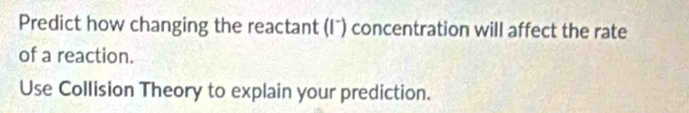 Predict how changing the reactant (Iˉ) concentration will affect the rate 
of a reaction. 
Use Collision Theory to explain your prediction.