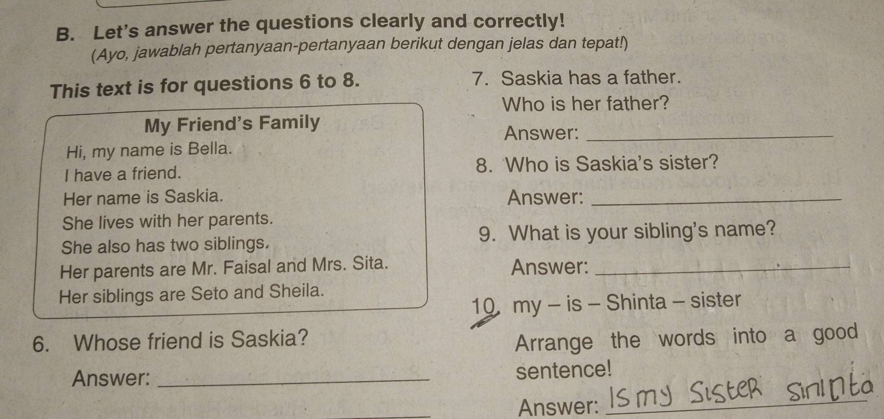 Let's answer the questions clearly and correctly! 
(Ayo, jawablah pertanyaan-pertanyaan berikut dengan jelas dan tepat!) 
This text is for questions 6 to 8. 
7. Saskia has a father. 
Who is her father? 
My Friend's Family 
Answer:_ 
Hi, my name is Bella. 
I have a friend. 
8. Who is Saskia's sister? 
Her name is Saskia. Answer:_ 
She lives with her parents. 
9. What is your sibling's name? 
She also has two siblings. 
Her parents are Mr. Faisal and Mrs. Sita. Answer:_ 
Her siblings are Seto and Sheila. 
10 my - is - Shinta - sister 
6. Whose friend is Saskia? 
Arrange the words into a good 
Answer:_ 
sentence! 
Answer: 
_