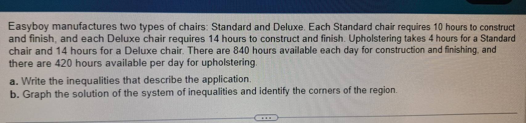 Easyboy manufactures two types of chairs: Standard and Deluxe. Each Standard chair requires 10 hours to construct 
and finish, and each Deluxe chair requires 14 hours to construct and finish. Upholstering takes 4 hours for a Standard 
chair and 14 hours for a Deluxe chair. There are 840 hours available each day for construction and finishing, and 
there are 420 hours available per day for upholstering. 
a. Write the inequalities that describe the application. 
b. Graph the solution of the system of inequalities and identify the corners of the region.