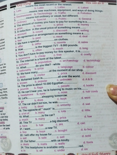 Keep trying
You can d o  í
means the most recent or the newest.
1. _b. Later c. Latter d. Latest
_
a. Late
means new machines, equipment, and ways of doing things.
2 b. Technology c. Traffic d. Pollution
_
a. Environment
means not ordinary or usual, but different
vent 3. _b. Special c. Public d. General
4. The amount of money you have to pay for something is a_
use. a. Ordinary
can
b. rise
c. price d. money
a. prize
5. A reduction in the usual price of something means.....
b. count
c. discount d. sailing
6. An agreement or arrangement on something means a.....
nne a. account_
and a. feel b. peel
c. meal d. deal
on clothes.
c. counts d. sales
7. We have a special.
vered
is the biggest TV? - 8.000 pounds.
as to a. offer _b. differ
8. How b. often c. much d. long
a. many 9. You don't have to pay money for this speaker, it is._
a. expensive b. cheap
c. free d. costly
b. population c. archaeology d. technology
in the a. pollution 10. The internet is a form of the latest_
ant to
do you like? - white
some.
oducts a. nationality 11. What_
c. language d. colour
b. price at the moment at our shop.
12. We have many
a. deals b. visitor
c. price d. discount
all over the world.
13. Mohamed Salah is. c. unknown d. A & B
a. known b. popular
c. people d. books
g. I love 14. The price is about 10.000 Egyptian_
ing. First, a. pounds b. flags
econdly. 15. He can't hear you, he is listening to music on his_
. Thirdly, a. headphone b. eyes shopping tomorrow. c. nose
d. hair comb
16. Let's c. buys d. went
a. go b. does
17. The car didn't hit him, he was._
ogy a. lucky b. dead c. uniucky d. sad
est 18. The opposite of " much" is_
is our a. a lot of b. many c. lots d. little
can buy 19. What. is the car?
op today. a. much _b. many c. price d. few
are the best . 20. This TV _a big discount.
uality c. are d. can
_of pots a. have _b. has
21. I want a new TV.
_
a. buy b. buys c. bought d. to buy
7
achine 22. I will offer my house for_
a. sail b. sale c. sell d. sold
23. Our father with us kindly.
a. deals _b. malls c. walls_ red. d. fools
24. This headphone is available only
a. in b. off c. under d. on
Mr Ehah Marey