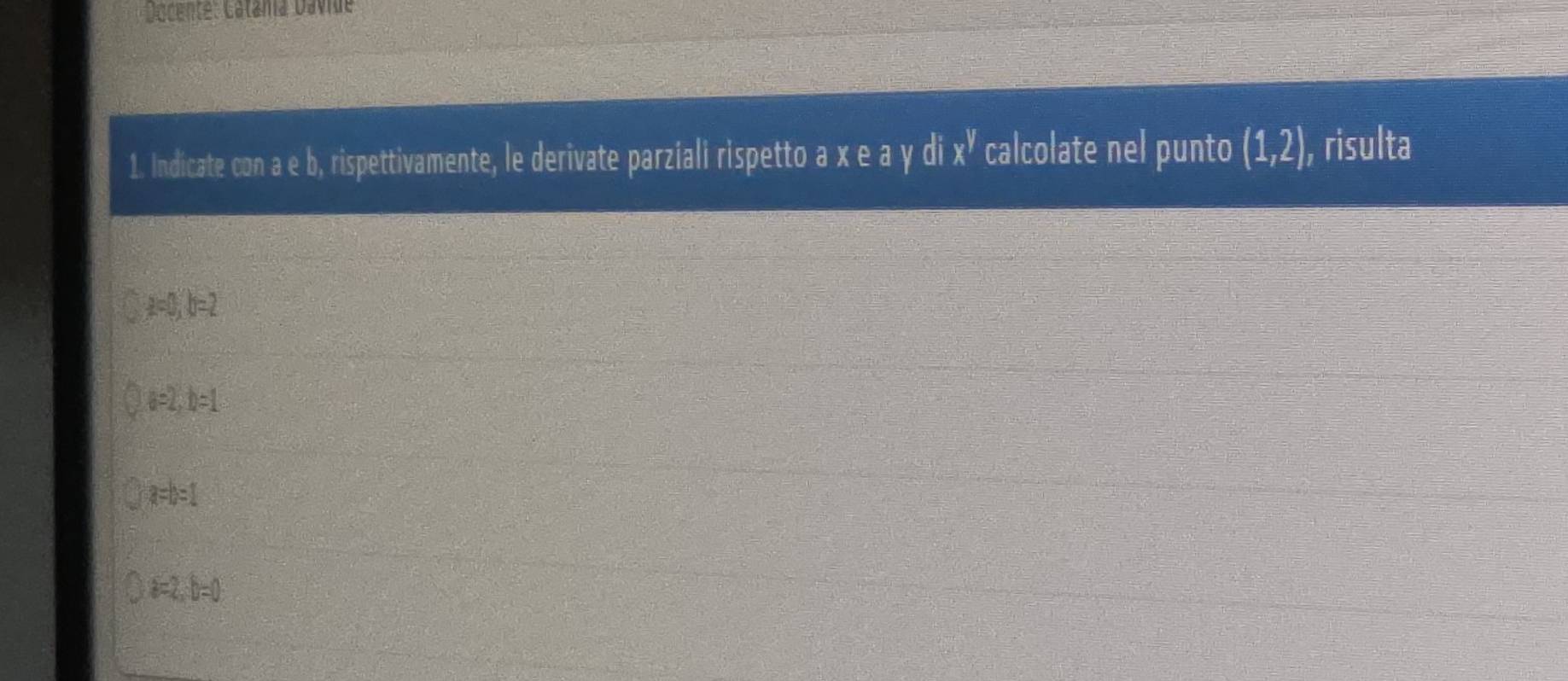 Dacente: Catáma Dávide
1. Indicate con a e b, rispettivamente, le derivate parziali rispetto a x e a y di x^y calcolate nel punto (1,2) , risulta
a=0, b=2
a=2, b=1
a=b=1
D=2, b=0