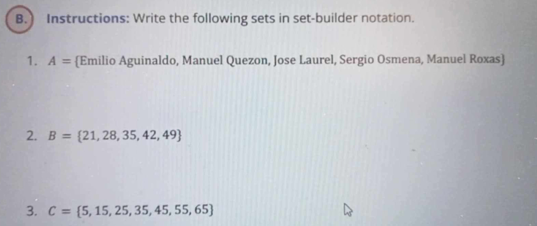 ) Instructions: Write the following sets in set-builder notation. 
1. A= Emilio Aguinaldo, Manuel Quezon, Jose Laurel, Sergio Osmena, Manuel Roxas 
2. B= 21,28,35,42,49
3. C= 5,15,25,35,45,55,65