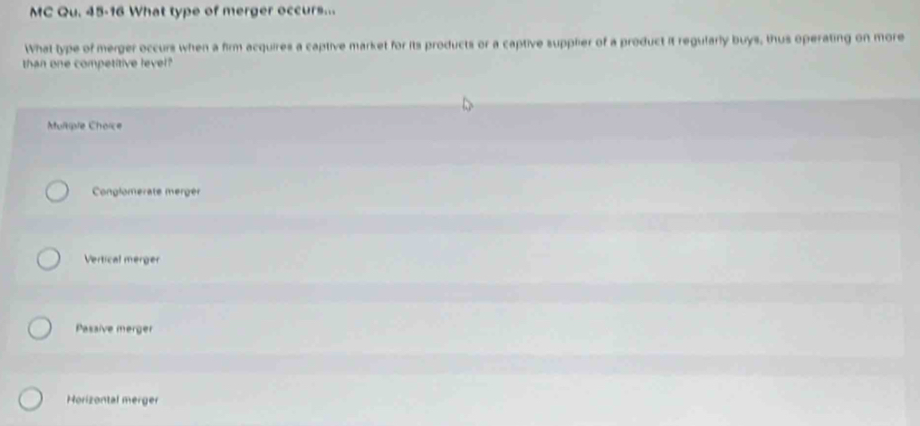 MC Qu. 45-16 What type of merger occurs...
What type of merger occurs when a firm acquires a captive market for its products or a captive supplier of a product it regularly buys, thus operating on more
than one competitive level?
Multiple Choice
Conglomerate merger
Vertical merger
Passive merger
Horizontal merger