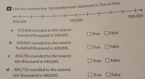 number line. Tell whether each statement is True or False.
a. 473,846 rounded to the nearest
hundred thousand is 500,000. True False
b. 450,903 rounded to the nearest
hundred thousand is 400,000. True False
c. 434,785 rounded to the nearest
ten thousand is 440,000. True False
d. 480,715 rounded to the nearest
ten thousand is 480,000. True False