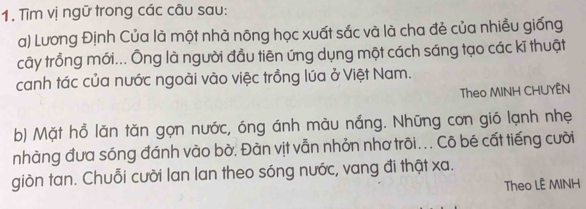 Tìm vị ngữ trong các câu sau: 
a) Lương Định Của là một nhà nông học xuất sắc và là cha đẻ của nhiều giống 
cây trồng mới... Ông là người đầu tiên ứng dụng một cách sáng tạo các kĩ thuật 
canh tác của nước ngoài vào việc trồng lúa ở Việt Nam. 
Theo MINH CHUYÊN 
b) Mặt hồ lăn tăn gọn nước, óng ánh màu nắng. Những con gió lạnh nhẹ 
nhàng đưa sóng đánh vào bờ: Đàn vịt vẫn nhỏn nhơ trôi... Cô bé cất tiếng cười 
giòn tan. Chuỗi cười lan lan theo sóng nước, vang đi thật xa. 
Theo LÊ MINH