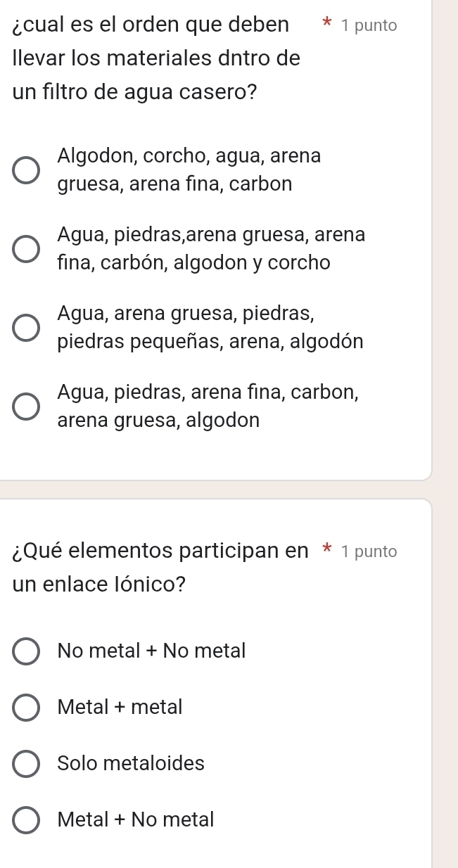 ¿cual es el orden que deben 1 punto
llevar los materiales dntro de
un filtro de agua casero?
Algodon, corcho, agua, arena
gruesa, arena fina, carbon
Agua, piedras,arena gruesa, arena
fina, carbón, algodon y corcho
Agua, arena gruesa, piedras,
piedras pequeñas, arena, algodón
Agua, piedras, arena fina, carbon,
arena gruesa, algodon
¿Qué elementos participan en * 1 punto
un enlace lónico?
No metal + No metal
Metal + metal
Solo metaloides
Metal + No metal