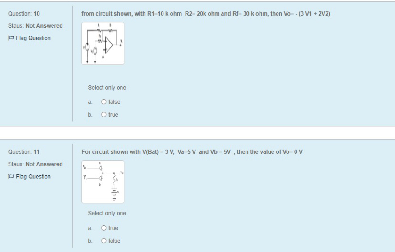 from circuit shown, with R1=10k ohm R2=20k ohm and Rf=30kohm , then Vo=-(3V1+2V2)
Staus: Not Answered
* Flag Question
Select only one
a. false
b. true
Question: 11 For circuit shown with V(Bat)=3V, Va=5V and Vb=5V , then the value of Vo=0V
Staus: Not Answered 
* Flag Question 
Select only one
a. true
b. false