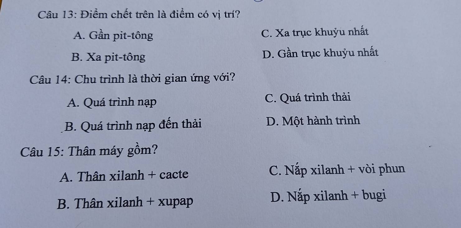 Điểm chết trên là điểm có vị trí?
A. Gần pit-tông C. Xa trục khuỷu nhất
B. Xa pit-tông D. Gần trục khuỷu nhất
Câu 14: Chu trình là thời gian ứng với?
A. Quá trình nạp C. Quá trình thải
B. Quá trình nạp đến thải D. Một hành trình
Câu 15: Thân máy gồm?
A. Thân xilanh + cacte
C. Nắp xilanh + vòi phun
B. Thân xilanh + xupap
D. Nắp xilanh + bugi