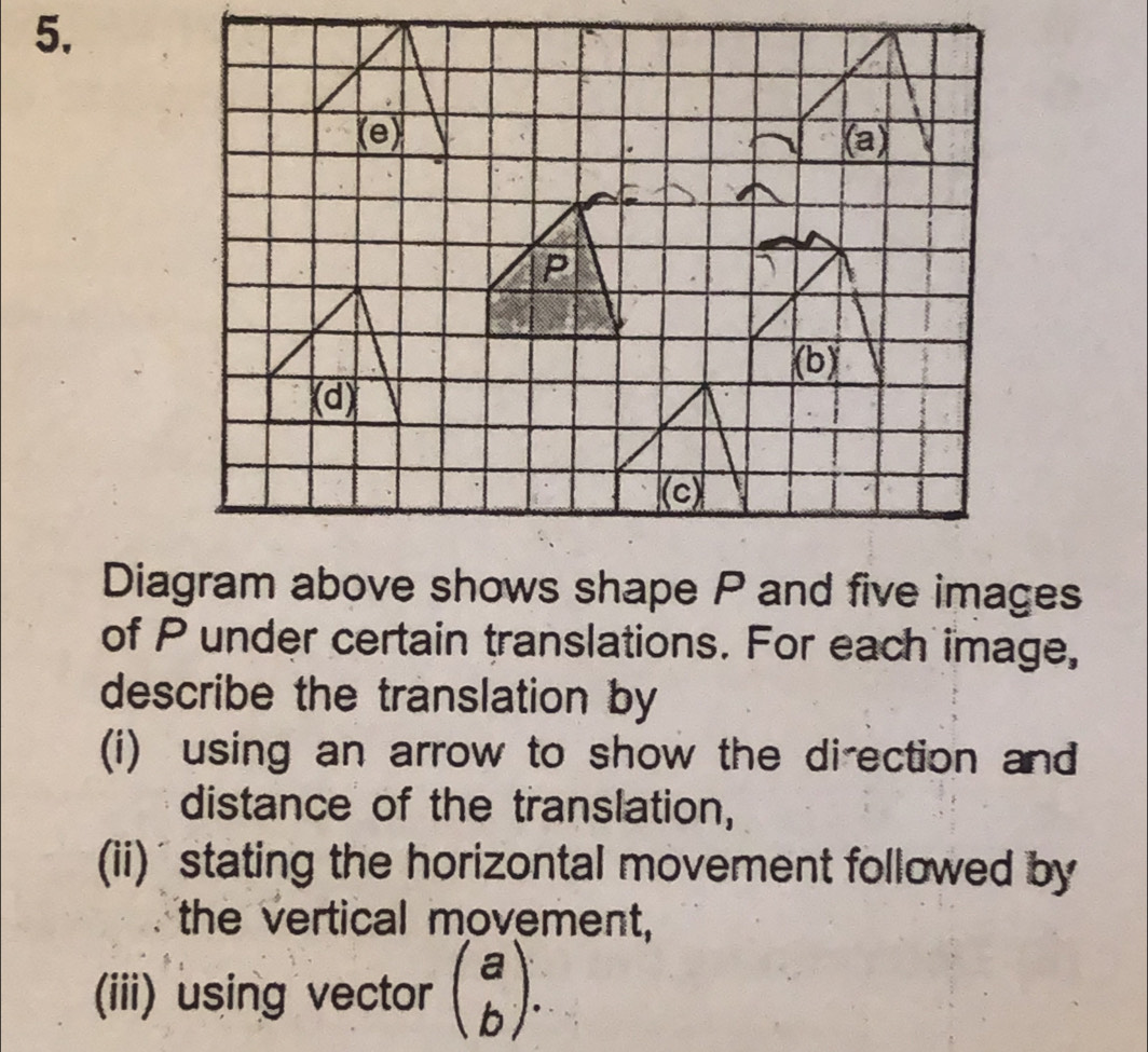 of P under certain translations. For each image, 
describe the translation by 
(i) using an arrow to show the direction and 
distance of the translation, 
(ii) ' stating the horizontal movement followed by 
the vertical movement, 
(iii) using vector beginpmatrix a bendpmatrix.