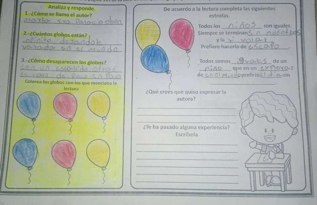 Analiza y responde. la lectura completa las siguientes 
1.-¿Cómo se llama el autor?estrofas. 
_ 
Todos los_ son iguales. 
2.-¿Cuántos globos están?Siempre se terminan_ 
_ 
y la_ 
_ 
Prefiere hacerlo de 
_. 
3.-¿Cómo desaparecen los globos?Todos somos_ de un 
_ 
_que en un_ 
_de_ prefirió_ sin 
Colorea los globos con los que menciona la 
_. 
¿Qué crees que quiso expresar la 
autora? 
_ 
_ 
_ 
¿Te ha pasado alguna experiencia? 
Escríbela 
_ 
_ 
_ 
_ 
_ 
_