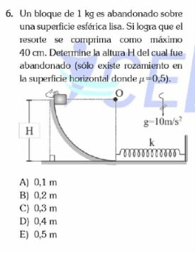 Un bloque de 1 kg es abandonado sobre
una superficie esférica lisa. Si logra que el
resorte se comprima como máximo
40 cm. Determine la altura H del cual fue
abandonado (sólo existe rozamiento en
la superficie horizontal donde mu =0,5).
A) 0,1 m
B) 0,2 m
C) 0,3 m
D) 0,4 m
E) 0,5 m