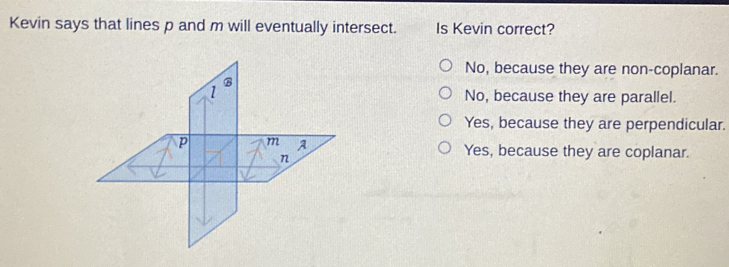 Kevin says that lines p and m will eventually intersect. Is Kevin correct?
No, because they are non-coplanar.
No, because they are parallel.
Yes, because they are perpendicular.
Yes, because they are coplanar.