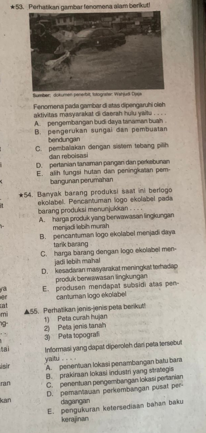 ★53. Perhatikan gambar fenomena alam berikut!
Sumber: dokumen penerbit; fotografer: Wahjudi Djaja
Fenomena pada gambar di atas dipengaruhi oleh
aktivitas masyarakat di daerah hulu yaitu . . . .
A. pengembangan budi daya tanaman buah .
B. pengerukan sungai dan pembuatan
bendungan
C. pembalakan dengan sistem tebang pilih
dan reboisasi
D. pertanian tanaman pangan dan perkebunan
E. alih fungsi hutan dan peningkatan pem-
bangunan perumahan
★54. Banyak barang produksi saat ini berlogo
it
ekolabel. Pencantuman logo ekolabel pada
barang produksi menunjukkan . . . .
A. harga produk yang berwawasan lingkungan
1-
menjadi lebih murah
B. pencantuman logo ekolabel menjadi daya
tarik barang
C. harga barang dengan logo ekolabel men-
jadi lebih mahal
D. kesadaran masyarakat meningkat terhadap
produk berwawasan lingkungan
ya
E. produsen mendapat subsidi atas pen-
er
cantuman logo ekolabel
at
mi 55. Perhatikan jenis-jenis peta berikut!
1) Peta curah hujan
g-
2) Peta jenis tanah
3) Peta topografi
tai
Informasi yang dapat diperoleh dari peta tersebut
yaitu
isir
A. penentuan lokasi penambangan batu bara
B. prakiraan lokasi industri yang strategis
ran
C. penentuan pengembangan lokasi pertanian
D. pemantauan perkembangan pusat per-
kan dagangan
E. pengukuran ketersediaan bahan baku
kerajinan