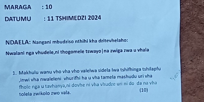 MARAGA : 10 
DATUMU : 11 TSHIMEDZI 2024 
NDAELA: Nangani mbudziso nthihi kha dzitevhelaho: 
Nwalani nga vhudele,ni thogomele tswayo|na zwiga zwa u vhala 
1. Makhulu wanu vho vha vho valelwa sidela Iwa tshifhinga tshilapfu 
,inwi vha nwaleleni vhurifhi ha u vha tamela mashudu uri vha 
fhole nga u tavhanya,ni dovhe ni vha vhudze uri ni do da na vha 
tolela zwikolo zwo vala. (10)