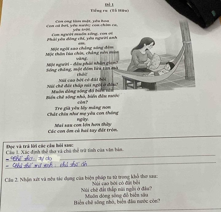 Đề 1 
Tiếng ru (Tố Hữu) 
Con ong làm mật, yêu hoa 
Con cá bơi, yêu nước; con chim ca, 
yêu trời. 
Con người muốn sống, con ơi 
Phải yêu đồng chí, yêu người anh 
em. 
Một ngôi sao chẳng sáng đêm 
Một thân lúa chín, chẳng nên mùa 
vàng. 
Một người - đâu phải nhận gian? 
Sống chăng, một đốm lửa tàn mà 
thôi! 
Núi cao bởi có đất bồi 
Núi chê đất thấp núi ngồi ở đâu? 
Muôn dòng sông đổ biển sâu 
Biển chê sông nhỏ, biển đâu nước 
còn? 
Tre già yêu lấy măng non 
Chắt chiu như mẹ yêu con tháng 
ngày. 
Mai sau con lớn hơn thầy 
Các con ôm cả hai tay đất tròn. 
_ 
Đọc và trã lời các câu hỏi sau: 
_ 
Câu 1. Xác định thể thơ và chủ thể trữ tình của văn bản. 
_ 
_ de 
Câu 2. Nhận xét và nêu tác dụng của biện pháp tu từ trong khổ thơ sau: 
Núi cao bởi có đất bồi 
Núi chê đất thấp núi ngồi ở đâu? 
Muôn dòng sông đồ biển sâu 
Biển chê sông nhỏ, biển đâu nước còn? 
_
