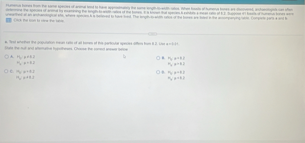 Humerus bones from the same species of animal tend to have approximately the same length-to-width ralios. When fossits of humerus bones are discovered, archaeologists can often
determine the species of animal by examining the length-to-width ratios of the bones. It is known that species A exhibits a mean ratio of 8.2. Suppose 41 fossils of humerus bones were
unearthed at an archaeological site, where species A is believed to have lived. The length-to-width ratios of the bones are listed in the accompanying table. Complete parts a and b
€Click the icon to view the table.
a. Test whether the population mean ratio of all bones of this particular species differs from 8.2. Use a=0.01
State the null and alternative hypotheses. Choose the correct answer below
A. H_0:mu != 0.2 B. H_0:mu =8.2
H_a:mu =8.2
H_a:mu >8.2
C. H_3:mu =8.2 D. H_0:mu =8.2
H_a:mu != 0.2
H_a:p<8.2