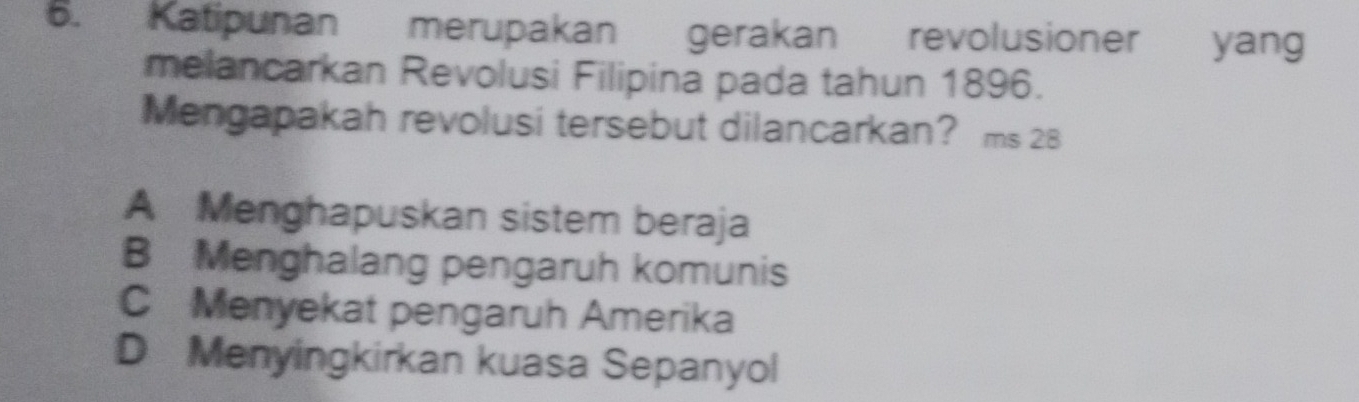 Katipunan merupakan gerakan revolusioner yang
melancarkan Revolusi Filipina pada tahun 1896.
Mengapakah revolusi tersebut dilancarkan? ms 28
A Menghapuskan sistem beraja
B Menghalang pengaruh komunis
C Menyekat pengaruh Amerika
D Menyingkirkan kuasa Sepanyol