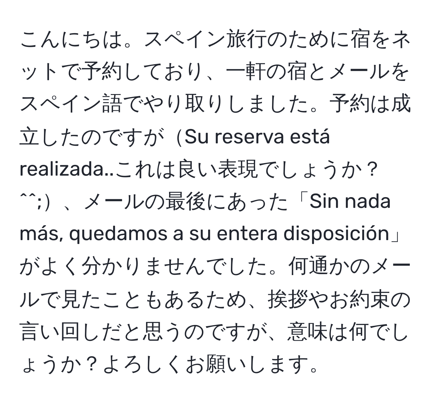 こんにちは。スペイン旅行のために宿をネットで予約しており、一軒の宿とメールをスペイン語でやり取りしました。予約は成立したのですがSu reserva está realizada..これは良い表現でしょうか？^^;、メールの最後にあった「Sin nada más, quedamos a su entera disposición」がよく分かりませんでした。何通かのメールで見たこともあるため、挨拶やお約束の言い回しだと思うのですが、意味は何でしょうか？よろしくお願いします。