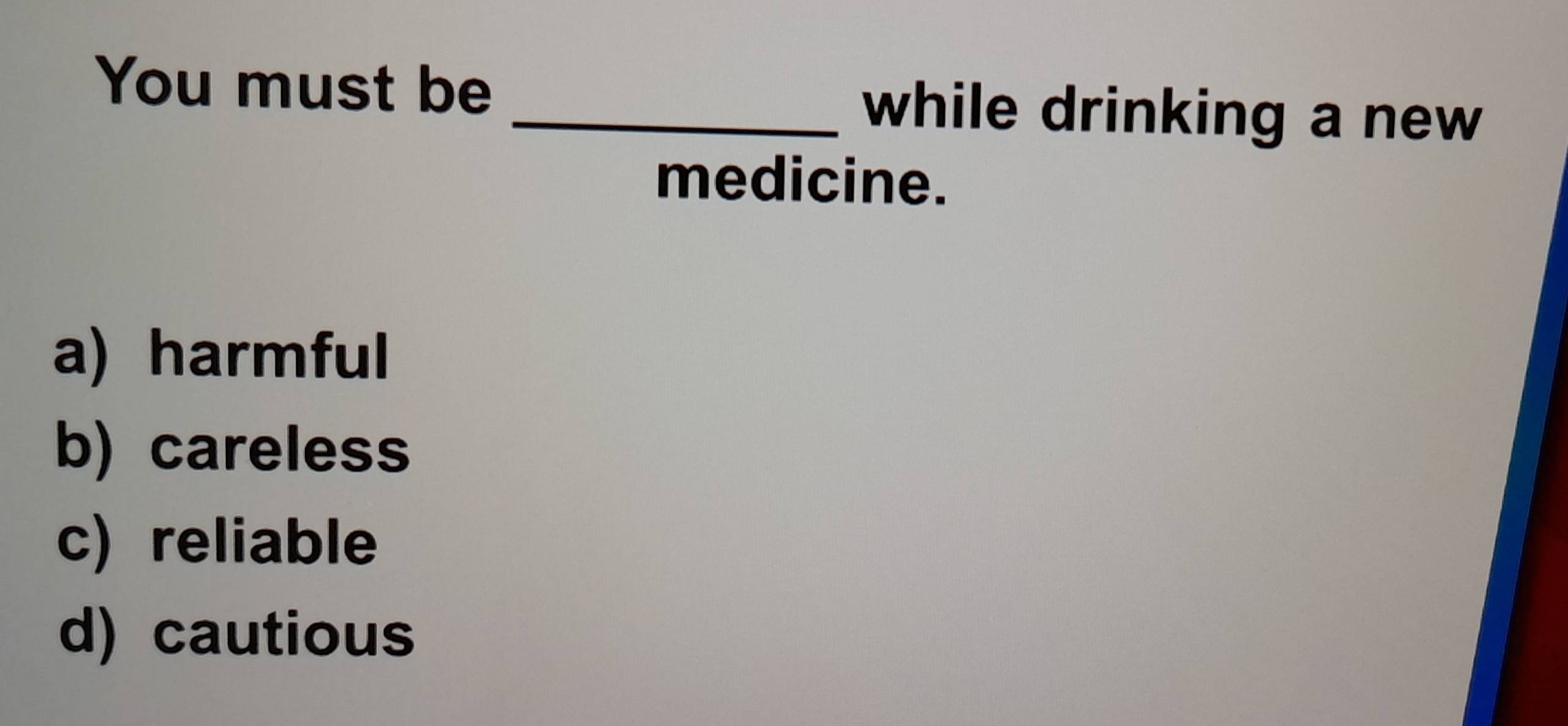 You must be _while drinking a new
medicine.
a) harmful
b) careless
c) reliable
d) cautious