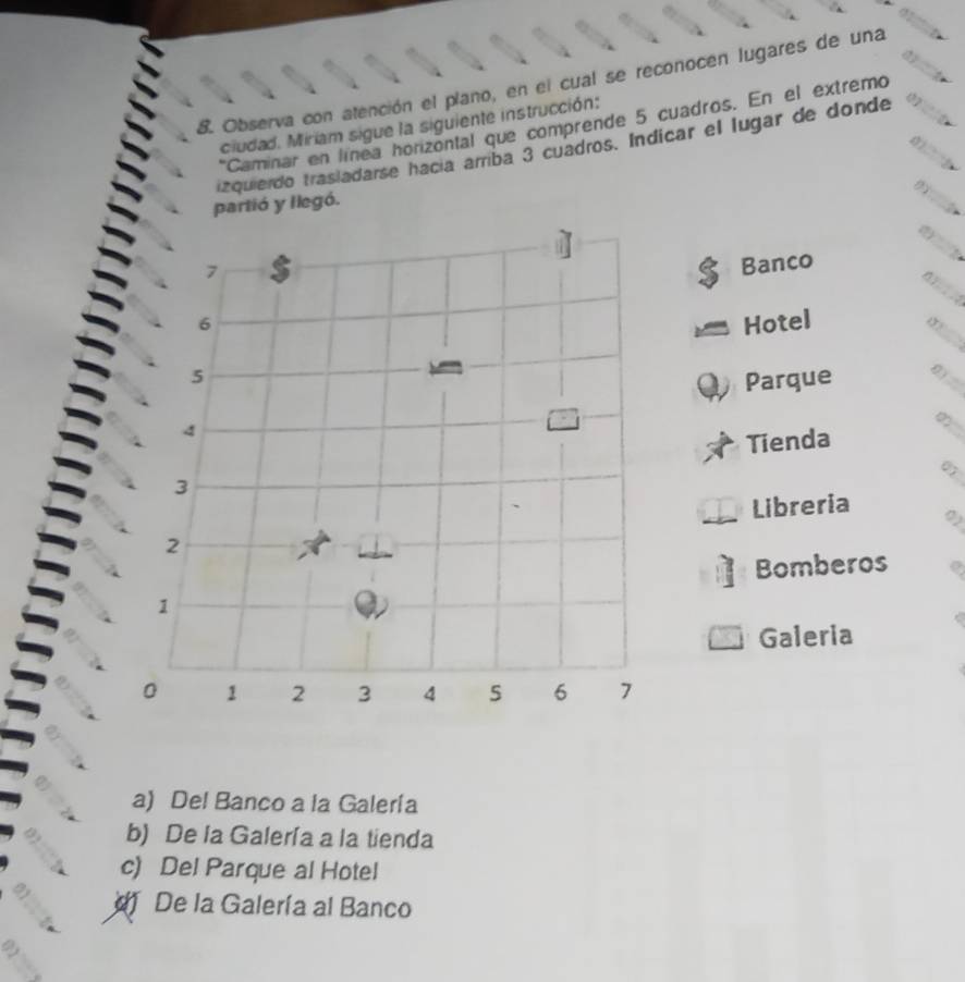 Observa con atención el plano, en el cual se reconocen lugares de una
ciudad. Miriam sigue la siguiente instrucción:
*Caminar en línea horizontal que comprende 5 cuadros. En el extremo
tzquierdo trasiadarse hacía amriba 3 cuadros. Indicar el lugar de donde
partió y llegó.
Banco
Hotel
1?
Parque
_
_∞
Tienda
07
Libreria
Bomberos
Galeria
a) Del Banco a la Galería
b) De la Galería a la tienda
c) Del Parque al Hotel
De la Galería al Banco