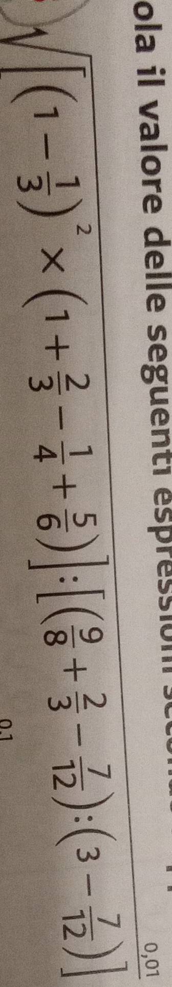 ola il valore delle seguenté éspression .
sqrt([(1-frac 1)3)^2* (1+ 2/3 - 1/4 + 5/6 )]:[( 9/8 + 2/3 - 7/12 ):(3- 7/12 )]
0.1