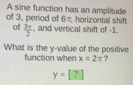 A sine function has an amplitude 
of 3, period of 6π, horizontal shift 
of  3π /2  , and vertical shift of -1. 
What is the y -value of the positive 
function when x=2π ?
y= ?